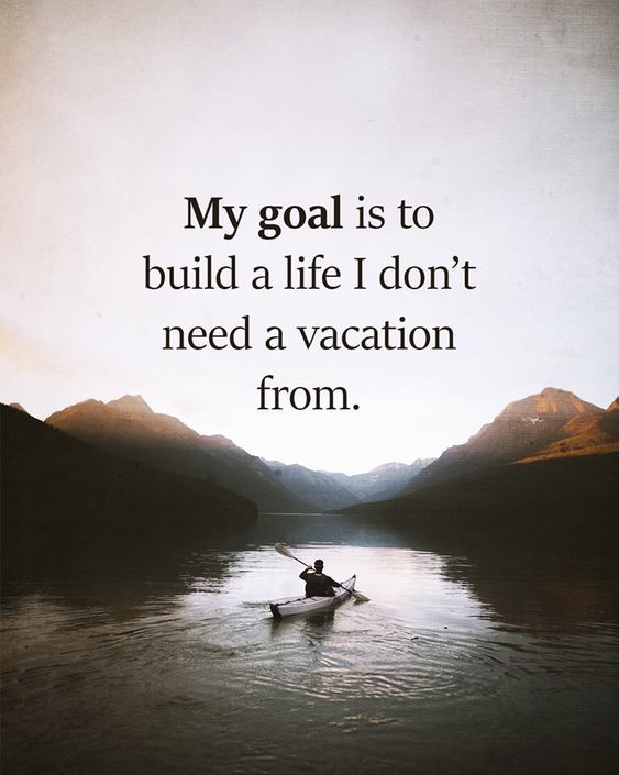 my goal is to build a life i dont need a vacation from